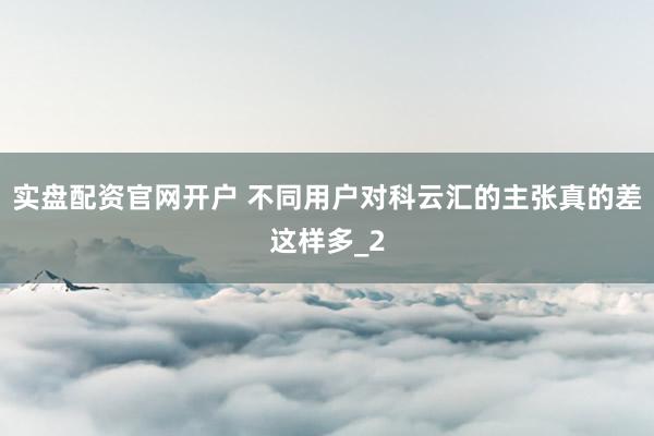 实盘配资官网开户 不同用户对科云汇的主张真的差这样多_2