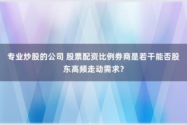 专业炒股的公司 股票配资比例劵商是若干能否股东高频走动需求？